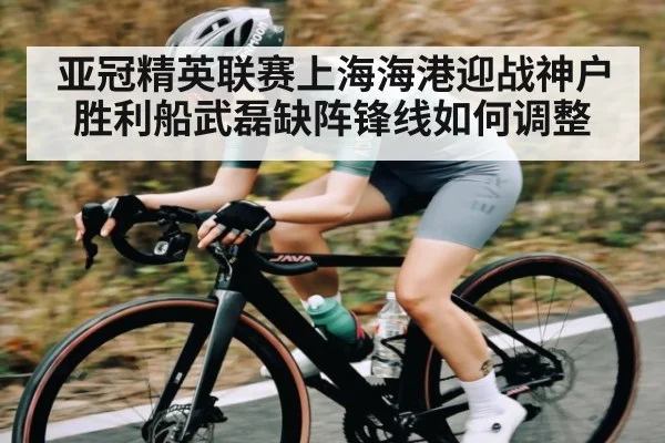 亚冠精英联赛上海海港迎战神户胜利船武磊缺阵锋线如何调整