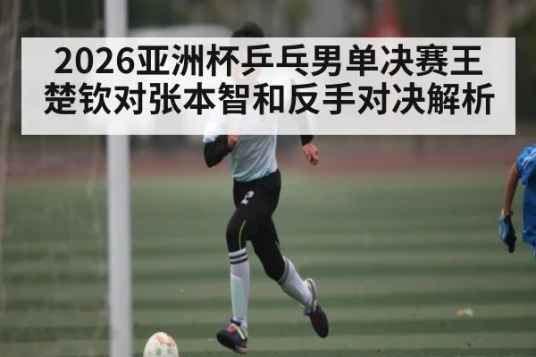 2026亚洲杯乒乓男单决赛王楚钦对张本智和反手对决解析