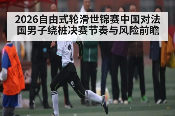 2026自由式轮滑世锦赛中国对法国男子绕桩决赛节奏与风险前瞻